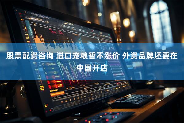 股票配资咨询 进口宠粮暂不涨价 外资品牌还要在中国开店