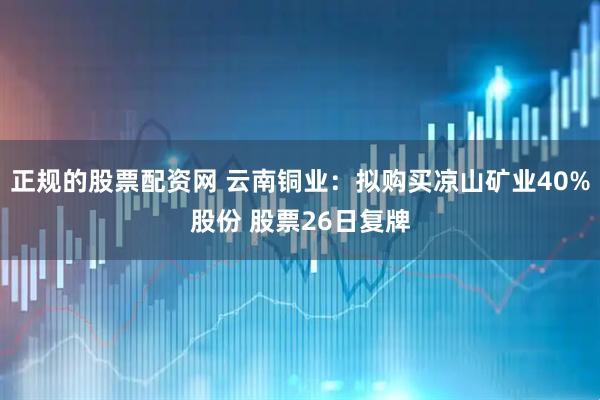 正规的股票配资网 云南铜业：拟购买凉山矿业40%股份 股票26日复牌