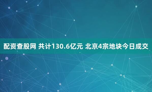配资查股网 共计130.6亿元 北京4宗地块今日成交