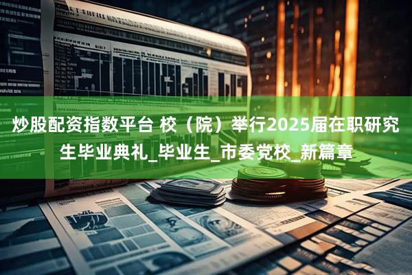 炒股配资指数平台 校（院）举行2025届在职研究生毕业典礼_毕业生_市委党校_新篇章