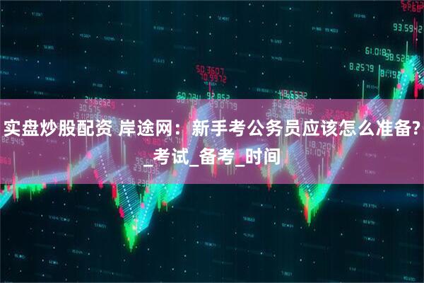 实盘炒股配资 岸途网：新手考公务员应该怎么准备?_考试_备考_时间