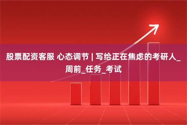 股票配资客服 心态调节 | 写给正在焦虑的考研人_周前_任务_考试