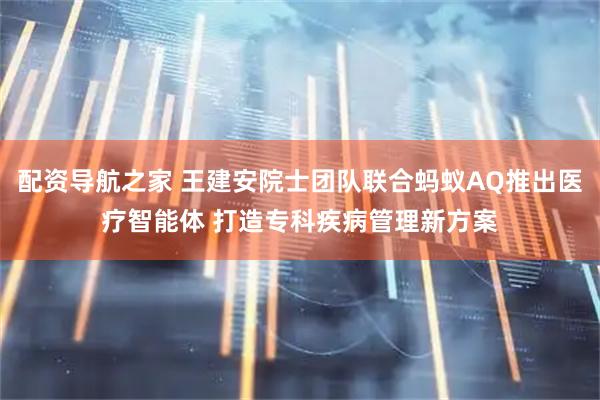 配资导航之家 王建安院士团队联合蚂蚁AQ推出医疗智能体 打造专科疾病管理新方案