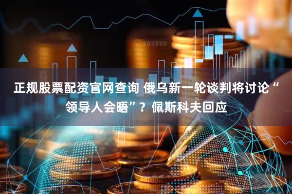 正规股票配资官网查询 俄乌新一轮谈判将讨论“领导人会晤”？佩斯科夫回应
