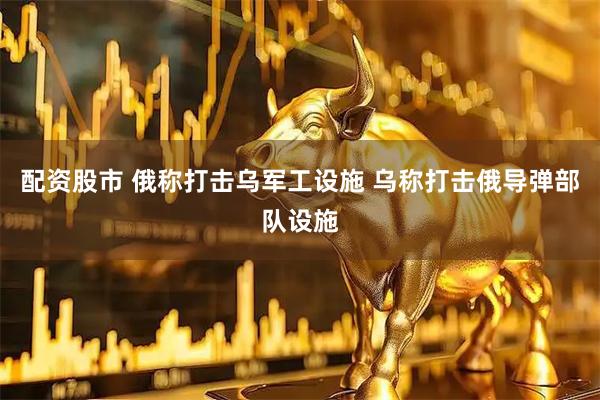 配资股市 俄称打击乌军工设施 乌称打击俄导弹部队设施