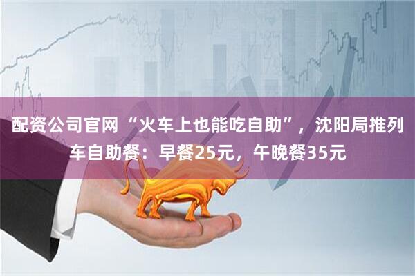 配资公司官网 “火车上也能吃自助”，沈阳局推列车自助餐：早餐25元，午晚餐35元