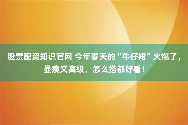 股票配资知识官网 今年春天的“牛仔裙”火爆了,显瘦又高级,怎么搭都好看!
