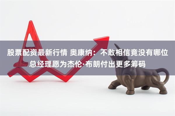 股票配资最新行情 奥康纳：不敢相信竟没有哪位总经理愿为杰伦·布朗付出更多筹码