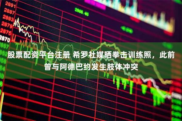 股票配资平台注册 希罗社媒晒拳击训练照，此前曾与阿德巴约发生肢体冲突
