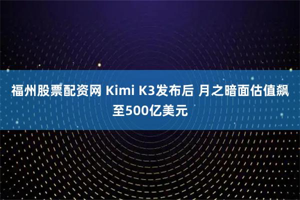 福州股票配资网 Kimi K3发布后 月之暗面估值飙至500亿美元