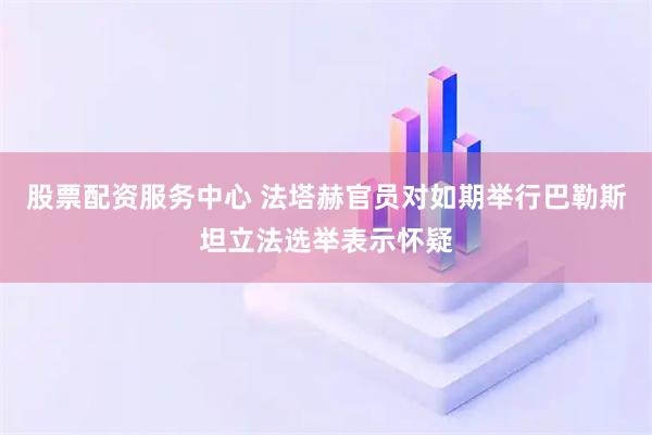股票配资服务中心 法塔赫官员对如期举行巴勒斯坦立法选举表示怀疑